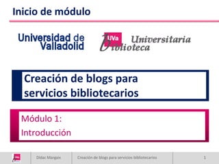 Inicio de módulo




  Creación de blogs para
  servicios bibliotecarios

 Módulo 1:
 Introducción

    Dídac Margaix   Creación de blogs para servicios bibliotecarios   1
 