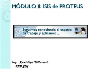 MÓDULO II: ISIS de PROTEUS Ing. Raniellys Villarroel  IUPSM  Seguimos conociendo el espacio de trabajo y aplicamos… 