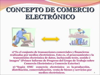 1)“Es el conjunto de transacciones comerciales y financieras realizadas por medios electrónicos. Esto es, el procesamiento y la transmisión electrónica de datos, incluyendo texto, sonido e imagen” (Primer Informe de Progreso del Grupo de Trabajo sobre Comercio Electrónico y Comercio Exterior) 2) “ Según  OMC  comercio  electrónico  es  la producción, distribución, comercialización, venta de bienes y servicios por medios electrónicos. CONCEPTO DE COMERCIO ELECTRÓNICO 