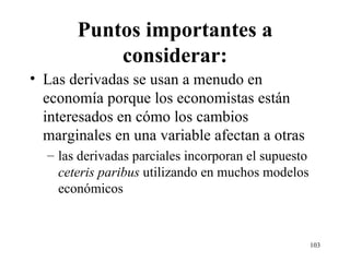 Puntos importantes a considerar: Las derivadas se usan a menudo en economía porque los economistas están interesados en cómo los cambios marginales en una variable afectan a otras las derivadas parciales incorporan el supuesto  ceteris paribus  utilizando en muchos modelos económicos 
