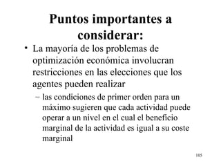 Puntos importantes a considerar: La mayoría de los problemas de optimización económica involucran restricciones en las elecciones que los agentes pueden realizar las condiciones de primer orden para un máximo sugieren que cada actividad puede operar a un nivel en el cual el beneficio marginal de la actividad es igual a su coste marginal 