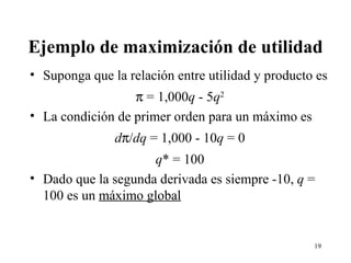 Ejemplo de maximización de utilidad Suponga que la relación entre utilidad y producto es    = 1,000 q  - 5 q 2 La condición de primer orden para un máximo es d  / dq  = 1,000 - 10 q  = 0 q * = 100 Dado que la segunda derivada es siempre -10,  q  = 100 es un  máximo global 