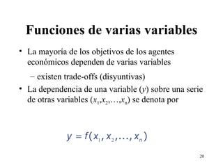 Funciones de varias variables La mayoría de los objetivos de los agentes económicos dependen de varias variables existen trade-offs (disyuntivas) La dependencia de una variable ( y ) sobre una serie de otras variables ( x 1 , x 2 ,…, x n ) se denota por 