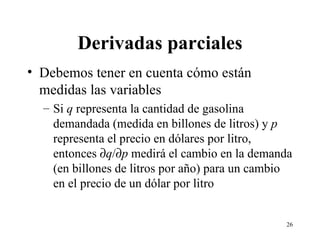 Derivadas parciales Debemos tener en cuenta cómo están medidas las variables Si  q  representa la cantidad de gasolina demandada (medida en billones de litros) y  p  representa el precio en dólares por litro, entonces   q /  p  medirá el cambio en la demanda (en billones de litros por año) para un cambio en el precio de un dólar por litro 