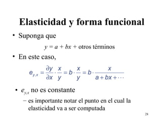 Elasticidad y forma funcional Suponga que y = a + bx +  otros términos En este caso, e y,x  no es constante es importante notar el punto en el cual la elasticidad va a ser computada 