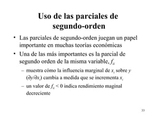 Uso de las parciales de  segundo-orden Las parciales de segundo-orden juegan un papel importante en muchas teorías económicas Una de las más importantes es la parcial de segundo orden de la misma variable,  f ii muestra cómo la influencia marginal de  x i  sobre  y  (  y /  x i ) cambia a medida que se incrementa  x i   un valor de  f ii  < 0 indica rendimiento maginal decreciente 