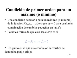 Condición de primer orden para un máximo (o mínimo) Una condición necesaria para un máximo (o mínimo) de la función  f ( x 1 , x 2 ,…, x n ) es que  dy  = 0 para cualquier combinación de cambios pequeños en las  x ’s  La única forma de que esto sea cierto es si Un punto en el que esta condición se verifica se denomina  punto crítico 
