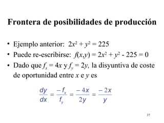 Frontera de posibilidades de producción Ejemplo anterior:  2 x 2  +  y 2  = 225 Puede re-escribirse:  f ( x , y ) = 2 x 2  +  y 2  - 225 = 0 Dado que  f x  = 4 x  y  f y  = 2 y,  la disyuntiva de coste de oportunidad entre  x  e  y  es 