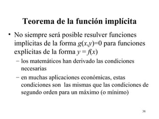Teorema de la función implícita No siempre será posible resulver funciones implícitas de la forma  g ( x , y )=0 para funciones explícitas de la forma  y  =  f ( x ) los matemáticos han derivado las condiciones necesarias en muchas aplicaciones económicas, estas condiciones son  las mismas que las condiciones de segundo orden para un máximo (o mínimo) 