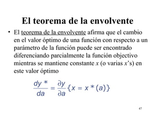 El teorema de la envolvente El  teorema de la envolvente  afirma que el cambio en el valor óptimo de una función con respecto a un parámetro de la función puede ser encontrado diferenciando parcialmente la función objectivo mientras se mantiene constante  x  (o varias  x ’s) en este valor óptimo 