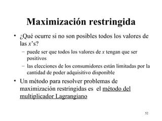 Maximización restringida ¿Qué ocurre si no son posibles todos los valores de las  x ’s? puede ser que todos los valores de  x  tengan que ser positivos las elecciones de los consumidores están limitadas por la cantidad de poder adquisitivo disponible Un método para resolver problemas de maximización restringidas es  el  método del multiplicador Lagrangiano 