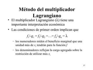 Método del multiplicador Lagrangiano El multiplicador Lagrangiano (  ) tiene una importante interpretación económica Las condiciones de primer orden implican que f 1 /- g 1  =  f 2 /- g 2  =…=  f n /- g n  =   los numeradores miden el beneficio marginal que una unidad más de  x i  tendrán para la función  f los denominadores reflejan la carga agregada sobre la restricción de utilizar más  x i 