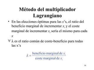Método del multiplicador Lagrangiano En las elecciones óptimas para las  x ’s, el ratio del beneficio marginal de incrementar  x i  y el coste marginal de incrementar  x i  sería el mismo para cada  x    es el ratio común de coste-beneficio para todas las x’s 