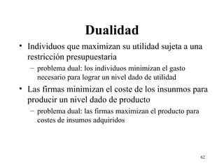 Dualidad Individuos que maximizan su utilidad sujeta a una restricción presupuestaria problema dual: los individuos minimizan el gasto necesario para lograr un nivel dado de utilidad Las firmas minimizan el coste de los insunmos para producir un nivel dado de producto problema dual: las firmas maximizan el producto para costes de insumos adquiridos 