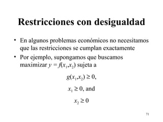 Restricciones con desigualdad En algunos problemas económicos no necesitamos que las restricciones se cumplan exactamente Por ejemplo, supongamos que buscamos maximizar  y = f ( x 1 , x 2 ) sujeta a g ( x 1 , x 2 )    0, x 1     0, and x 2     0 