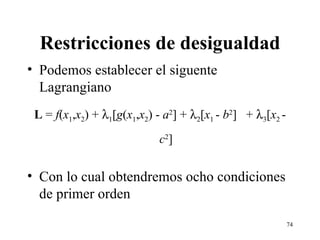 Restricciones de desigualdad Podemos establecer el siguente Lagrangiano L  =  f ( x 1 , x 2 ) +   1 [ g ( x 1 , x 2 ) -  a 2 ] +   2 [ x 1  -  b 2 ]  +   3 [ x 2  -  c 2 ] Con lo cual obtendremos ocho condiciones de primer orden 