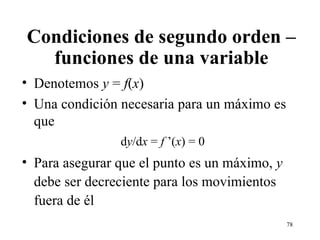 Condiciones de segundo orden – funciones de una variable Denotemos  y  =  f ( x ) Una condición necesaria para un máximo es que d y /d x  =  f  ’( x ) = 0 Para asegurar que el punto es un máximo,  y  debe ser decreciente para los movimientos fuera de él 