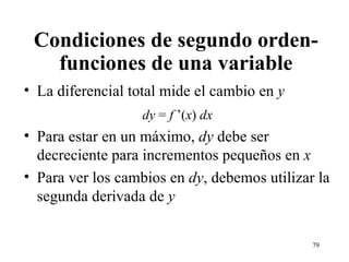 Condiciones de segundo orden- funciones de una variable La diferencial total mide el cambio en  y dy  =  f  ’( x )  dx Para estar en un máximo,  dy  debe ser decreciente para incrementos pequeños en  x Para ver los cambios en  dy , debemos utilizar la segunda derivada de  y 