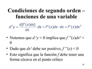 Condiciones de segundo orden – funciones de una variable Notemos que  d  2 y  < 0 implica que  f  ’’( x ) dx 2  < 0 Dado que  dx 2  debe ser positivo,  f  ’’( x ) < 0 Esto significa que la función  f  debe tener una forma cócava en el punto crítico 
