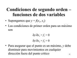Condiciones de segundo orden – funciones de dos variables Supongamos que  y  =  f ( x 1 ,  x 2 ) Las condiciones de primer orden para un máximo son  y /  x 1  =  f 1  = 0  y /  x 2  =  f 2  = 0 Para asegurar que el punto es un máximo,  y  debe disminuir para movimientos en cualquier dirección fuera del punto crítico 