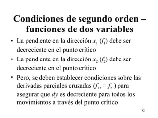 Condiciones de segundo orden – funciones de dos variables La pendiente en la dirección  x 1  ( f 1 ) debe ser decreciente en el punto crítico La pendiente en la dirección  x 2  ( f 2 ) debe ser decreciente en el punto crítico Pero, se deben establecer condiciones sobre las derivadas parciales cruzadas ( f 12  =  f 21 ) para asegurar que  dy  es decreciente para todos los movimientos a través del punto crítico 