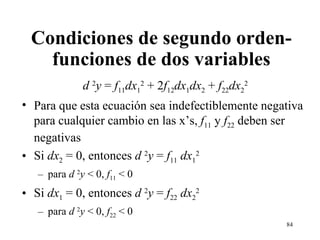 Condiciones de segundo orden- funciones de dos variables d  2 y  =  f 11 dx 1 2  + 2 f 12 dx 1 dx 2  +  f 22 dx 2 2 Para que esta ecuación sea indefectiblemente negativa para cualquier cambio en las x’s,  f 11  y  f 22  deben ser negativas Si  dx 2  = 0, entonces  d  2 y  =  f 11   dx 1 2 para  d  2 y  < 0,  f 11  < 0 Si  dx 1  = 0, entonces  d  2 y  =  f 22   dx 2 2 para  d  2 y  < 0,  f 22  < 0 