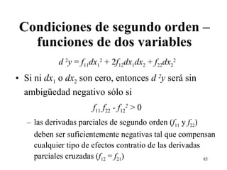 Condiciones de segundo orden – funciones de dos variables d  2 y  =  f 11 dx 1 2  + 2 f 12 dx 1 dx 2  +  f 22 dx 2 2 Si ni  dx 1  o  dx 2  son cero, entonces  d  2 y  será sin ambi güe dad negativo sólo si  f 11  f 22  -  f 12 2  > 0 las derivadas parciales de segundo orden ( f 11  y  f 22 ) deben ser suficientemente negativas tal que compensan cualquier tipo de efectos contratio de las derivadas parciales cruzadas ( f 12  =  f 21 ) 
