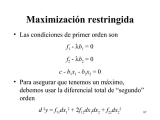 Maximización restringida Las condiciones de primer orden son f 1  -   b 1  = 0 f 2  -   b 2  = 0 c  -  b 1 x 1  -  b 2 x 2  = 0 Para asegurar que tenemos un máximo, debemos usar la diferencial total de “segundo” orden d  2 y  =  f 11 dx 1 2  + 2 f 12 dx 1 dx 2  +  f 22 dx 2 2 