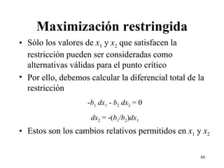Maximización restringida Sólo los valores de  x 1  y  x 2  que satisfacen la restricción pueden ser consideradas como alternativas válidas para el punto crítico Por ello, debemos calcular la diferencial total de la restricción - b 1   dx 1  -  b 2   dx 2  = 0 dx 2  = -( b 1 / b 2 ) dx 1 Estos son los cambios relativos permitidos en  x 1  y  x 2 