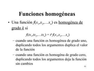 Funciones homogéneas Una función  f ( x 1 , x 2 ,… x n ) es  homogénea de grado  k  si f ( tx 1 , tx 2 ,… tx n ) =  t k  f ( x 1 , x 2 ,… x n ) cuando una función es homogénea de grado uno, duplicando todos los argumentos duplica el valor de la función cuando una función es homogéna de grado cero, duplicando todos los argumentos deja la función sin cambios 