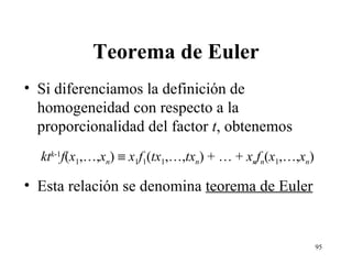 Teorema de Euler Si diferenciamos la definición de homogeneidad con respecto a la proporcionalidad del factor  t , obtenemos kt k -1 f ( x 1 ,…, x n )     x 1 f 1 ( tx 1 ,…, tx n ) + … +  x n f n ( x 1 ,…, x n ) Esta relación se denomina  teorema de Euler 