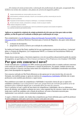 _____Os sistemas de ensino promoverão a valorização dos profissionais da educação, assegurando-lhes,
inclusive nos termos dos estatutos e dos planos de carreira do magistério público:




Aplica-se ao magistério exigência de estágio probatório de três anos previsto para todo servidor
público, ao fim do qual será realizada avaliação para confirmação no cargo.

Para complementar a Lei de Diretrizes e Bases da Educação Nacional (LDB), o Conselho Nacional de
Educação (CNE) estabeleceu Diretrizes Nacionais para a Carreira do Magistério, das quais valem destacar
aqui:
       avaliação de desempenho;
       progressão na carreira, inclusive por avaliação de conhecimentos.

No âmbito do Estado de São Paulo, também há leis que regulamentam a carreira do professor. A principal
delas é o Estatuto do Magistério, Lei Complementar 444/85, e o Estatuto do Funcionalismo Público do
Estado, Lei 10.261/68.

Dentro desses marcos legais, a Secretaria organizou o eixo de sua política educacional de gestão da carreira
do magistério, no qual inclui-se o Novo Concurso de Ingresso Para Professores (Lei Estadual 1.094/2009).

Por que este concurso é novo?
Estudo realizado para o CONSED em 2009, mostrou que praticamente todos os estados realizam concursos
como rotina de suas práticas de recrutamento e seleção de professores. No entanto, também mostrou que
poucos realizam o concurso com base numa matriz de competências e habilidades consideradas necessárias
para o bom desempenho do magistério.

Este concurso realizado em São Paulo diferencia-se não apenas por ter uma terceira fase, de curso de
formação, mas também porque se apoia em matrizes de competências e habilidades definidas não só para
professores como também para diretores e supervisores.

Para estabelecer essa matriz de competências e habilidades é necessário clareza do que se espera dos
candidatos a professor e isso só foi possível, neste caso, porque havia um currículo que poderia servir de
parâmetro para a definição daquilo que se pretendia aferir por meio do concurso.
Esta é a primeira vez que, a partir de uma matriz de competências e habilidades, não só se elaboram as
provas de aferição, mas também se planeja um curso, como segunda fase do concurso, tendo em vista afinar
ainda mais o perfil do candidato com a função de professor, tal como a Secretaria necessita para
implementar o seu currículo e outras orientações pedagógicas.

A seguir, a título de exemplo, são citadas duas competências que foram definidas para o perfil do professor
da parte pedagógica, tanto para a prova do concurso como para este curso.
 