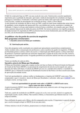O Ideb foi criado pelo Inep em 2007, em uma escala de zero a dez. Sintetiza dois conceitos igualmente
importantes para a qualidade da educação: aprovação e média de desempenho dos estudantes em língua
portuguesa e matemática. O indicador é calculado a partir dos dados sobre aprovação escolar, obtidos no
Censo Escolar, e médias de desempenho nas avaliações do Inep, o Saeb e a Prova Brasil.
A série histórica de resultados do Ideb se inicia em 2005, a partir de onde foram estabelecidas metas bienais
de qualidade a serem atingidas não apenas pelo País, mas também por escolas, municípios e unidades da
Federação. A lógica é a de que cada instância evolua de forma a contribuir, em conjunto, para que o Brasil
atinja o patamar educacional da média dos países da OCDE. Em termos numéricos, isso significa progredir
da média nacional 3,8, registrada em 2005 na primeira fase do ensino fundamental, para um Ideb igual a 6,0
em 2022, ano do bicentenário da Independência.

As políticas: eixo da gestão da carreira do magistério
Dois programas estruturantes:
   1. I. Incentivo através de bônus por resultados;

       II. Valorização pelo mérito.

Estes dois programas serão examinados em conjunto por apresentarem características complementares.
Ambos incidem sobre a remuneração dos professores e outros membros do quadro do magistério. O Bônus
por Resultado premia o esforço coletivo da escola e a Valorização pelo Mérito premia o esforço individual
do professor. O primeiro representa um acréscimo salarial para a equipe da escola como um todo, inclusive
para agentes de organização escolar. O segundo possibilita um acréscimo salarial com base em concursos de
conhecimentos.

Vamos aos detalhes de cada um deles.
Incentivo através de Bônus por Resultados
O Bônus por Resultados é pago para a equipe escolar com base no Índice de Desenvolvimento da Educação
do Estado de São Paulo (IDESP) e no percentual de cumprimento da meta da escola naquele ano, após o
desconto das faltas individuais. O cálculo do IDESP, por sua vez, considera dois critérios: o resultado do
SARESP, que é o Sistema de Avaliação do Rendimento Escolar de São Paulo e do fluxo escolar (taxa média
de aprovação) da unidade escolar.

Você terá oportunidade de conhecer melhor os fundamentos e a logística do SARESP neste curso. Para
compreender o que é o incentivo através de Bônus por Resultados, é suficiente saber que o SARESP é uma
avaliação externa em larga escala.

           Você terá oportunidade de aprender mais sobre o SARESP e o IDESP neste curso.
                                   Agora vamos nos deter no Bônus.
A partir do primeiro IDESP, foram estabelecidas para cada escola, metas de curto e de longo prazo para a
melhoria do seu IDESP.

Todo ano, a partir do resultado do seu IDESP a equipe da escola como um todo, inclusive os agentes de
organização escolar, recebe o Bônus. Não recebem o Bônus, os funcionários que faltarem mais de 1/3 do
tempo de trabalho.

Para a definição de quanto será o Bônus, não há comparação entre escolas. O importante é a parcela da meta
que a escola conseguiu atingir no IDESP de um ano para outro.

O bônus máximo é de até 2,9 salários, proporcionais à evolução alcançada:
 