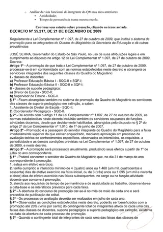 o   Análise da vida funcional do integrante do QM nos anos anteriores:
                  Assiduidade;
                  Tempo de permanência numa mesma escola.

                  Continue seus estudos sobre promoção, clicando no ícone ao lado.
DECRETO Nº 55.217, DE 21 DE DEZEMBRO DE 2009

Regulamenta a Lei Complementar nº 1.097, de 27 de outubro de 2009, que institui o sistema de
promoção para os integrantes do Quadro do Magistério da Secretaria da Educação e dá outras
providências

JOSÉ SERRA, Governador do Estado de São Paulo, no uso de suas atribuições legais e em
cumprimento ao disposto no artigo 12 da Lei Complementar nº 1.097, de 27 de outubro de 2009,
Decreta:
Artigo 1º - A promoção de que trata a Lei Complementar nº 1.097, de 27 de outubro de 2009,
processar-se-á em conformidade com as normas estabelecidas neste decreto e abrangerá os
servidores integrantes das seguintes classes do Quadro do Magistério:
I - classes de docentes:
a) Professor Educação Básica I - SQC-II e SQF-I;
b) Professor Educação Básica II - SQC-II e SQF-I;
II - classes de suporte pedagógico:
a) Diretor de Escola - SQC-II;
b) Supervisor de Ensino - SQC-II.
§ 1º - Ficam abrangidos também no sistema de promoção do Quadro do Magistério os servidores
das classes de suporte pedagógico em extinção, a saber:
1. Assistente de Diretor de Escola - SQC-II;
2. Coordenador Pedagógico - SQC-II.
§ 2º - De acordo com o artigo 11 da Lei Complementar nº 1.097, de 27 de outubro de 2009, as
normas estabelecidas neste decreto incluirão também os servidores ocupantes de funções-
atividades docentes, desde que devidamente habilitados, abrangidos pelo disposto no § 2º do
artigo 2º da Lei Complementar nº 1.010, de 1º de junho de 2007.
Artigo 2º - Promoção é a passagem do servidor integrante do Quadro do Magistério para a faixa
imediatamente superior da que estiver enquadrado, mediante aprovação em processo de
avaliação teórica de conhecimentos específicos, observados os interstícios, os requisitos, a
periodicidade e as demais condições previstas na Lei Complementar nº 1.097, de 27 de outubro
de 2009, e neste decreto.
Artigo 3º - A promoção será processada anualmente, produzindo seus efeitos a partir de 1º de
julho do ano correspondente.
§ 1º - Poderá concorrer o servidor do Quadro do Magistério que, no dia 31 de março do ano
correspondente à promoção:
1. esteja em efetivo exercício;
2. tenha cumprido o interstício mínimo de 4 (quatro) anos ou 1.460 (um mil, quatrocentos e
sessenta) dias de efetivo exercício na faixa inicial, ou de 3 (três) anos ou 1.095 (um mil e noventa
e cinco) dias de efetivo exercício nas faixas subsequentes, no cargo ou na função-atividade
docente que concorre à promoção;
3. atenda aos requisitos de tempo de permanência e de assiduidade ao trabalho, observando-se
a data-base e os interstícios previstos para cada faixa.
§ 2º - A abertura do concurso de promoção dar-se-á no mês de maio de cada ano e será
precedida de publicação de edital.
§ 3º - Os processos de avaliação deverão ser realizados em julho de cada ano.
§ 4º - Observadas as condições estabelecidas neste decreto, poderão ser beneficiados com a
promoção até 20% (vinte por cento) do contingente total de integrantes ativos de cada uma das
faixas das classes de docentes, suporte pedagógico e suporte pedagógico em extinção, existente
na data da abertura de cada processo de promoção.
§ 5º - Quando o contingente total de integrantes de cada uma das faixas das classes de
 