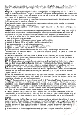 docentes, suporte pedagógico e suporte pedagógico em extinção for igual ou inferior a 4 (quatro),
poderá ser beneficiado com a promoção l (um) servidor, desde que atendidas as exigências
legais.
Artigo 4º - A organização dos processos de avaliação para fins de promoção a que se refere o
artigo 2º deste decreto ficará a cargo da Escola de Formação e Aperfeiçoamento dos Professores
do Estado de São Paulo, criada pelo Decreto nº 54.297, de 5 de maio de 2009, observando-se na
elaboração das provas os seguintes aspectos:
I - para as classes de docentes, os conteúdos curriculares das diferentes disciplinas, as práticas
didáticas e os conhecimentos pedagógicos;
II - para as classes de suporte pedagógico, os temas da moderna gestão escolar e práticas da
administração e supervisão educacionais;
III - em todos os casos poderá ser valorizada a preparação para o uso das novas tecnologias na
prática profissional.
Artigo 5º - No interstício mínimo para fins da promoção de que trata o item 2 do § 1º do artigo 3º
deste decreto, computar-se-á sempre o tempo de efetivo exercício do servidor do Quadro do
Magistério, no cargo ou na função-atividade docente objeto da promoção, observando-se o
campo de atuação e a respectiva habilitação até a data-base, na seguinte conformidade:
I - para os titulares de cargo efetivo:
a) a partir da data do início do exercício no cargo, na faixa inicial;
b) a partir da data da última promoção, nas faixas subsequentes;
II - para os ocupantes de função-atividade docente:
a) a partir do início de sua primeira vinculação, na faixa inicial;
b) a partir da última promocão, nas faixas subsequentes.
§ 1º - No cálculo do interstício mínimo de que trata o “caput” deste artigo, deverão ser
consideradas como de efetivo exercício as ausências previstas no artigo 78 da Lei nº 10.261, de
28 de outubro de 1968.
§ 2º - Interromper-se-á o interstício a que se refere o “caput” deste artigo quando o servidor
estiver em uma das situações previstas nos incisos I a VI do artigo 23 da Lei Complementar nº
836, de 30 de dezembro de 1997.
§ 3º - Serão considerados para as classes docentes, no cômputo do interstício mínimo exigido
para fins de promoção da faixa 1 para a faixa 2, os vínculos existentes no mesmo campo de
atuação em que concorrer à promoção, excluindo-se os períodos de interrupção de exercício.
§ 4º - Para o cômputo do interstício mínimo das classes de suporte pedagógico e suporte
pedagógico em extinção, para fins de promoção da faixa 1 para a faixa 2, serão considerados os
períodos em que o servidor permaneceu designado exercendo as funções do cargo em que
concorre a promoção.
§ 5º - Caso o servidor seja nomeado para cargo de outra classe da mesma carreira, para fins de
promoção da faixa 1 para a faixa 2, não serão considerados no cômputo do interstício mínimo os
períodos já utilizados em promoções anteriores.
Artigo 6º - Para atendimento ao previsto no item 3 do § 1º do artigo 3º deste decreto, entende-se
como tempo mínimo de permanência, o período em que o servidor estiver classificado na mesma
unidade de ensino ou administrativa do cargo ou função-atividade em que concorre à promoção,
há pelo menos 80% (oitenta por cento) do tempo fixado como interstício exigido para cada faixa,
correspondente a 1.168 (um mil cento e sessenta e oito) dias para a promoção da faixa 1 para a
faixa 2 ou 876 (oitocentos e setenta e seis) dias nas faixas subsequentes.
§ 1º - Na promoção da faixa 1 para a faixa 2 poderão ser computados para fins de tempo de
permanência os dias de exercício em que o servidor permanecer numa mesma unidade de ensino
ou administrativa, considerando-se qualquer das unidades registradas no cadastro funcional do
servidor.
§ 2º - Na promoção da faixa 2 para a faixa 3 e subsequentes, a alteração da unidade de ensino
ou administrativa de classificação no período do interstício fixado para a promoção interromperá o
cômputo do tempo de permanência, reiniciando sua contabilização a partir do exercício na nova
unidade, observando-se o registro existente no cadastro funcional do servidor, no momento da
promoção.
§ 3º - No cômputo do tempo de permanência de que trata o “caput” deste artigo, não serão
 