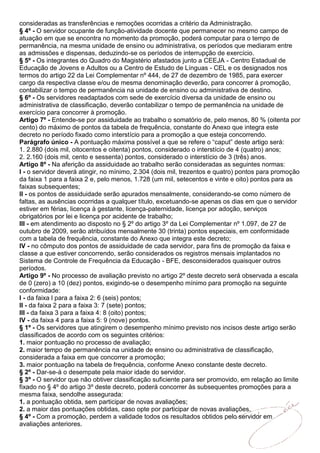consideradas as transferências e remoções ocorridas a critério da Administração.
§ 4º - O servidor ocupante de função-atividade docente que permanecer no mesmo campo de
atuação em que se encontra no momento da promoção, poderá computar para o tempo de
permanência, na mesma unidade de ensino ou administrativa, os períodos que mediaram entre
as admissões e dispensas, deduzindo-se os períodos de interrupção de exercício.
§ 5º - Os integrantes do Quadro do Magistério afastados junto a CEEJA - Centro Estadual de
Educação de Jovens e Adultos ou a Centro de Estudo de Línguas - CEL e os designados nos
termos do artigo 22 da Lei Complementar nº 444, de 27 de dezembro de 1985, para exercer
cargo da respectiva classe e/ou de mesma denominação deverão, para concorrer à promoção,
contabilizar o tempo de permanência na unidade de ensino ou administrativa de destino.
§ 6º - Os servidores readaptados com sede de exercício diversa da unidade de ensino ou
administrativa de classificação, deverão contabilizar o tempo de permanência na unidade de
exercício para concorrer à promoção.
Artigo 7º - Entende-se por assiduidade ao trabalho o somatório de, pelo menos, 80 % (oitenta por
cento) do máximo de pontos da tabela de frequência, constante do Anexo que integra este
decreto no período fixado como interstício para a promoção a que esteja concorrendo.
Parágrafo único - A pontuação máxima possível a que se refere o “caput” deste artigo será:
1. 2.880 (dois mil, oitocentos e oitenta) pontos, considerado o interstício de 4 (quatro) anos;
2. 2.160 (dois mil, cento e sessenta) pontos, considerado o interstício de 3 (três) anos.
Artigo 8º - Na aferição da assiduidade ao trabalho serão consideradas as seguintes normas:
I - o servidor deverá atingir, no mínimo, 2.304 (dois mil, trezentos e quatro) pontos para promoção
da faixa 1 para a faixa 2 e, pelo menos, 1.728 (um mil, setecentos e vinte e oito) pontos para as
faixas subsequentes;
II - os pontos de assiduidade serão apurados mensalmente, considerando-se como número de
faltas, as ausências ocorridas a qualquer título, excetuando-se apenas os dias em que o servidor
estiver em férias, licença à gestante, licença-paternidade, licença por adoção, serviços
obrigatórios por lei e licença por acidente de trabalho;
III - em atendimento ao disposto no § 2º do artigo 3º da Lei Complementar nº 1.097, de 27 de
outubro de 2009, serão atribuídos mensalmente 30 (trinta) pontos especiais, em conformidade
com a tabela de frequência, constante do Anexo que integra este decreto;
IV - no cômputo dos pontos de assiduidade de cada servidor, para fins de promoção da faixa e
classe a que estiver concorrendo, serão considerados os registros mensais implantados no
Sistema de Controle de Frequência da Educação - BFE, desconsiderados quaisquer outros
períodos.
Artigo 9º - No processo de avaliação previsto no artigo 2º deste decreto será observada a escala
de 0 (zero) a 10 (dez) pontos, exigindo-se o desempenho mínimo para promoção na seguinte
conformidade:
I - da faixa l para a faixa 2: 6 (seis) pontos;
II - da faixa 2 para a faixa 3: 7 (sete) pontos;
III - da faixa 3 para a faixa 4: 8 (oito) pontos;
IV - da faixa 4 para a faixa 5: 9 (nove) pontos.
§ 1º - Os servidores que atingirem o desempenho mínimo previsto nos incisos deste artigo serão
classificados de acordo com os seguintes critérios:
1. maior pontuação no processo de avaliação;
2. maior tempo de permanência na unidade de ensino ou administrativa de classificação,
considerada a faixa em que concorrer a promoção;
3. maior pontuação na tabela de frequência, conforme Anexo constante deste decreto.
§ 2º - Dar-se-á o desempate pela maior idade do servidor.
§ 3º - O servidor que não obtiver classificação suficiente para ser promovido, em relação ao limite
fixado no § 4º do artigo 3º deste decreto, poderá concorrer às subsequentes promoções para a
mesma faixa, sendolhe assegurada:
1. a pontuação obtida, sem participar de novas avaliações;
2. a maior das pontuações obtidas, caso opte por participar de novas avaliações.
§ 4º - Com a promoção, perdem a validade todos os resultados obtidos pelo servidor em
avaliações anteriores.
 