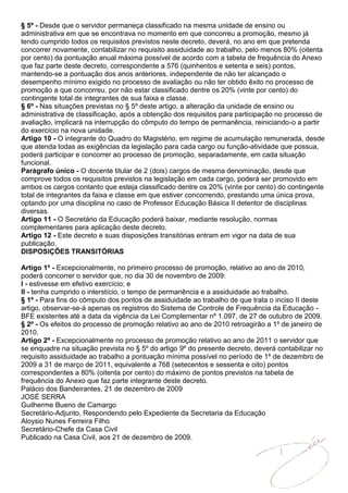 § 5º - Desde que o servidor permaneça classificado na mesma unidade de ensino ou
administrativa em que se encontrava no momento em que concorreu a promoção, mesmo já
tendo cumprido todos os requisitos previstos neste decreto, deverá, no ano em que pretenda
concorrer novamente, contabilizar no requisito assiduidade ao trabalho, pelo menos 80% (oitenta
por cento) da pontuação anual máxima possível de acordo com a tabela de frequência do Anexo
que faz parte deste decreto, correspondente a 576 (quinhentos e setenta e seis) pontos,
mantendo-se a pontuação dos anos anteriores, independente de não ter alcançado o
desempenho mínimo exigido no processo de avaliação ou não ter obtido êxito no processo de
promoção a que concorreu, por não estar classificado dentre os 20% (vinte por cento) do
contingente total de integrantes de sua faixa e classe.
§ 6º - Nas situações previstas no § 5º deste artigo, a alteração da unidade de ensino ou
administrativa de classificação, após a obtenção dos requisitos para participação no processo de
avaliação, implicará na interrupção do cômputo do tempo de permanência, reiniciando-o a partir
do exercício na nova unidade.
Artigo 10 - O integrante do Quadro do Magistério, em regime de acumulação remunerada, desde
que atenda todas as exigências da legislação para cada cargo ou função-atividade que possua,
poderá participar e concorrer ao processo de promoção, separadamente, em cada situação
funcional.
Parágrafo único - O docente titular de 2 (dois) cargos de mesma denominação, desde que
comprove todos os requisitos previstos na legislação em cada cargo, poderá ser promovido em
ambos os cargos contanto que esteja classificado dentre os 20% (vinte por cento) do contingente
total de integrantes da faixa e classe em que estiver concorrendo, prestando uma única prova,
optando por uma disciplina no caso de Professor Educação Básica II detentor de disciplinas
diversas.
Artigo 11 - O Secretário da Educação poderá baixar, mediante resolução, normas
complementares para aplicação deste decreto.
Artigo 12 - Este decreto e suas disposições transitórias entram em vigor na data de sua
publicação.
DISPOSIÇÕES TRANSITÓRIAS

Artigo 1º - Excepcionalmente, no primeiro processo de promoção, relativo ao ano de 2010,
poderá concorrer o servidor que, no dia 30 de novembro de 2009:
I - estivesse em efetivo exercício; e
II - tenha cumprido o interstício, o tempo de permanência e a assiduidade ao trabalho.
§ 1º - Para fins do cômputo dos pontos de assiduidade ao trabalho de que trata o inciso II deste
artigo, observar-se-á apenas os registros do Sistema de Controle de Frequência da Educação -
BFE existentes até a data da vigência da Lei Complementar nº 1.097, de 27 de outubro de 2009.
§ 2º - Os efeitos do processo de promoção relativo ao ano de 2010 retroagirão a 1º de janeiro de
2010.
Artigo 2º - Excepcionalmente no processo de promoção relativo ao ano de 2011 o servidor que
se enquadre na situação prevista no § 5º do artigo 9º do presente decreto, deverá contabilizar no
requisito assiduidade ao trabalho a pontuação mínima possível no período de 1º de dezembro de
2009 a 31 de março de 2011, equivalente a 768 (setecentos e sessenta e oito) pontos
correspondentes a 80% (oitenta por cento) do máximo de pontos previstos na tabela de
frequência do Anexo que faz parte integrante deste decreto.
Palácio dos Bandeirantes, 21 de dezembro de 2009
JOSÉ SERRA
Guilherme Bueno de Camargo
Secretário-Adjunto, Respondendo pelo Expediente da Secretaria da Educação
Aloysio Nunes Ferreira Filho
Secretário-Chefe da Casa Civil
Publicado na Casa Civil, aos 21 de dezembro de 2009.
 