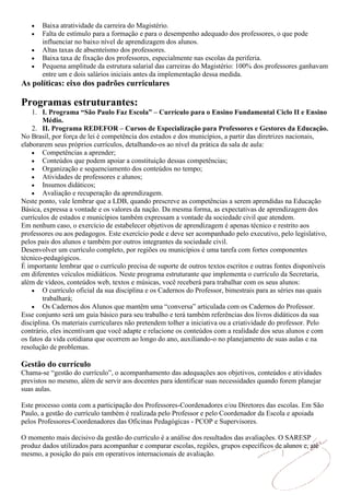 Baixa atratividade da carreira do Magistério.
       Falta de estímulo para a formação e para o desempenho adequado dos professores, o que pode
       influenciar no baixo nível de aprendizagem dos alunos.
       Altas taxas de absenteísmo dos professores.
       Baixa taxa de fixação dos professores, especialmente nas escolas da periferia.
       Pequena amplitude da estrutura salarial das carreiras do Magistério: 100% dos professores ganhavam
       entre um e dois salários iniciais antes da implementação dessa medida.
As políticas: eixo dos padrões curriculares

Programas estruturantes:
    1. I. Programa “São Paulo Faz Escola” – Currículo para o Ensino Fundamental Ciclo II e Ensino
        Médio.
    2. II. Programa REDEFOR – Cursos de Especialização para Professores e Gestores da Educação.
No Brasil, por força de lei é competência dos estados e dos municípios, a partir das diretrizes nacionais,
elaborarem seus próprios currículos, detalhando-os ao nível da prática da sala de aula:
        Competências a aprender;
        Conteúdos que podem apoiar a constituição dessas competências;
        Organização e sequenciamento dos conteúdos no tempo;
        Atividades de professores e alunos;
        Insumos didáticos;
        Avaliação e recuperação da aprendizagem.
Neste ponto, vale lembrar que a LDB, quando prescreve as competências a serem aprendidas na Educação
Básica, expressa a vontade e os valores da nação. Da mesma forma, as expectativas de aprendizagem dos
currículos de estados e municípios também expressam a vontade da sociedade civil que atendem.
Em nenhum caso, o exercício de estabelecer objetivos de aprendizagem é apenas técnico e restrito aos
professores ou aos pedagogos. Este exercício pode e deve ser acompanhado pelo executivo, pelo legislativo,
pelos pais dos alunos e também por outros integrantes da sociedade civil.
Desenvolver um currículo completo, por regiões ou municípios é uma tarefa com fortes componentes
técnico-pedagógicos.
É importante lembrar que o currículo precisa de suporte de outros textos escritos e outras fontes disponíveis
em diferentes veículos midiáticos. Neste programa estruturante que implementa o currículo da Secretaria,
além de vídeos, conteúdos web, textos e músicas, você receberá para trabalhar com os seus alunos:
        O currículo oficial da sua disciplina e os Cadernos do Professor, bimestrais para as séries nas quais
        trabalhará;
        Os Cadernos dos Alunos que mantêm uma “conversa” articulada com os Cadernos do Professor.
Esse conjunto será um guia básico para seu trabalho e terá também referências dos livros didáticos da sua
disciplina. Os materiais curriculares não pretendem tolher a iniciativa ou a criatividade do professor. Pelo
contrário, eles incentivam que você adapte e relacione os conteúdos com a realidade dos seus alunos e com
os fatos da vida cotidiana que ocorrem ao longo do ano, auxiliando-o no planejamento de suas aulas e na
resolução de problemas.

Gestão do currículo
Chama-se “gestão do currículo”, o acompanhamento das adequações aos objetivos, conteúdos e atividades
previstos no mesmo, além de servir aos docentes para identificar suas necessidades quando forem planejar
suas aulas.

Este processo conta com a participação dos Professores-Coordenadores e/ou Diretores das escolas. Em São
Paulo, a gestão do currículo também é realizada pelo Professor e pelo Coordenador da Escola e apoiada
pelos Professores-Coordenadores das Oficinas Pedagógicas - PCOP e Supervisores.

O momento mais decisivo da gestão do currículo é a análise dos resultados das avaliações. O SARESP
produz dados utilizados para acompanhar e comparar escolas, regiões, grupos específicos de alunos e, até
mesmo, a posição do país em operativos internacionais de avaliação.
 