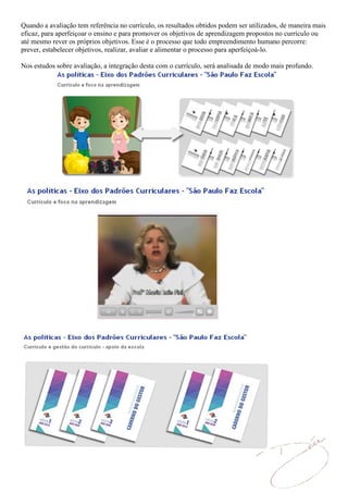 Quando a avaliação tem referência no currículo, os resultados obtidos podem ser utilizados, de maneira mais
eficaz, para aperfeiçoar o ensino e para promover os objetivos de aprendizagem propostos no currículo ou
até mesmo rever os próprios objetivos. Esse é o processo que todo empreendimento humano percorre:
prever, estabelecer objetivos, realizar, avaliar e alimentar o processo para aperfeiçoá-lo.

Nos estudos sobre avaliação, a integração desta com o currículo, será analisada de modo mais profundo.
 