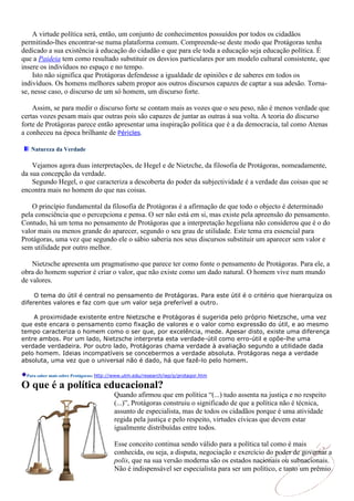 A virtude política será, então, um conjunto de conhecimentos possuídos por todos os cidadãos
permitindo-lhes encontrar-se numa plataforma comum. Compreende-se deste modo que Protágoras tenha
dedicado a sua existência à educação do cidadão e que para ele toda a educação seja educação política. É
que a Paideia tem como resultado substituir os desvios particulares por um modelo cultural consistente, que
insere os indivíduos no espaço e no tempo.
    Isto não significa que Protágoras defendesse a igualdade de opiniões e de saberes em todos os
indivíduos. Os homens melhores sabem propor aos outros discursos capazes de captar a sua adesão. Torna-
se, nesse caso, o discurso de um só homem, um discurso forte.

    Assim, se para medir o discurso forte se contam mais as vozes que o seu peso, não é menos verdade que
certas vozes pesam mais que outras pois são capazes de juntar as outras à sua volta. A teoria do discurso
forte de Protágoras parece então apresentar uma inspiração política que é a da democracia, tal como Atenas
a conheceu na época brilhante de Péricles.

   Natureza da Verdade

    Vejamos agora duas interpretações, de Hegel e de Nietzche, da filosofia de Protágoras, nomeadamente,
da sua concepção da verdade.
    Segundo Hegel, o que caracteriza a descoberta do poder da subjectividade é a verdade das coisas que se
encontra mais no homem do que nas coisas.

    O princípio fundamental da filosofia de Protágoras é a afirmação de que todo o objecto é determinado
pela consciência que o percepciona e pensa. O ser não está em si, mas existe pela apreensão do pensamento.
Contudo, há um tema no pensamento de Protágoras que a interpretação hegeliana não considerou que é o do
valor mais ou menos grande do aparecer, segundo o seu grau de utilidade. Este tema era essencial para
Protágoras, uma vez que segundo ele o sábio saberia nos seus discursos substituir um aparecer sem valor e
sem utilidade por outro melhor.

    Nietzsche apresenta um pragmatismo que parece ter como fonte o pensamento de Protágoras. Para ele, a
obra do homem superior é criar o valor, que não existe como um dado natural. O homem vive num mundo
de valores.

     O tema do útil é central no pensamento de Protágoras. Para este útil é o critério que hierarquiza os
diferentes valores e faz com que um valor seja preferível a outro.

    A proximidade existente entre Nietzsche e Protágoras é sugerida pelo próprio Nietzsche, uma vez
que este encara o pensamento como fixação de valores e o valor como expressão do útil, e ao mesmo
tempo caracteriza o homem como o ser que, por excelência, mede. Apesar disto, existe uma diferença
entre ambos. Por um lado, Nietzsche interpreta esta verdade-útil como erro-útil e opõe-lhe uma
verdade verdadeira. Por outro lado, Protágoras chama verdade à avaliação segundo a utilidade dada
pelo homem. Ideias incompatíveis se concebermos a verdade absoluta. Protágoras nega a verdade
absoluta, uma vez que o universal não é dado, há que fazê-lo pelo homem.

 Para saber mais sobre Protágoras: http://www.utm.edu/research/iep/p/protagor.htm

O que é a política educacional?
                                       Quando afirmou que em política “(...) tudo assenta na justiça e no respeito
                                       (...)”, Protágoras construiu o significado de que a política não é técnica,
                                       assunto de especialista, mas de todos os cidadãos porque é uma atividade
                                       regida pela justiça e pelo respeito, virtudes cívicas que devem estar
                                       igualmente distribuídas entre todos.

                                       Esse conceito continua sendo válido para a política tal como é mais
                                       conhecida, ou seja, a disputa, negociação e exercício do poder de governar a
                                       polis, que na sua versão moderna são os estados nacionais ou subnacionais.
                                       Não é indispensável ser especialista para ser um político, e tanto um prêmio
 