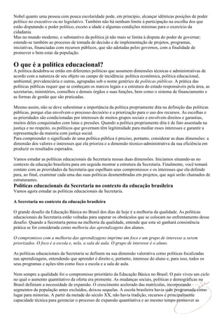 Nobel quanto uma pessoa com pouca escolaridade pode, em princípio, alcançar idênticas posições de poder
político no executivo ou no legislativo. Também não há nenhum limite à participação na escolha dos que
estão disputando o poder político, exceto a idade e algumas condições mínimas para o exercício da
cidadania.
Mas no mundo moderno, o substantivo da política já não mais se limita à disputa do poder de governar;
estende-se também ao processo de tomada de decisão e de implementação de projetos, programas,
iniciativas, financiadas com recursos públicos, que são adotadas pelos governos, com a finalidade de
promover o bem estar da população.

O que é a política educacional?
A política desdobra-se então em diferentes políticas que assumem dimensões técnicas e administrativas de
acordo com a natureza de seu objeto ou campo de incidência: política econômica, política educacional,
ambiental, previdenciária e outras, agrupadas sob o nome genérico de políticas públicas. A prática das
políticas públicas requer que se conheçam os marcos legais e a estrutura do estado responsáveis pela área, as
secretarias, ministérios, conselhos e demais órgãos e suas funções, bem como o sistema de financiamento e
as formas de gestão que são praticadas.

Mesmo assim, não se deve subestimar a importância da política propriamente dita na definição das políticas
públicas, porque elas envolvem o processo decisório e a priorização para o uso dos recursos. As escolhas e
as prioridades são condicionadas por interesses de muitos grupos sociais e envolvem direitos e garantias,
muitos deles conquistados com lutas e pressões. Quando a política propriamente dita é de fato assentada na
justiça e no respeito, os políticos que governam têm legitimidade para mediar esses interesses e garantir a
representação da maioria com justiça social.
Para compreender o significado de uma política pública é preciso, portanto, considerar as duas dimensões: a
dimensão dos valores e interesses que ela prioriza e a dimensão técnico-administrativa da sua eficiência em
produzir os resultados esperados.

Vamos estudar as políticas educacionais da Secretaria nessas duas dimensões. Iniciamos situando-as no
contexto da educação brasileira para em seguida mostrar a estrutura da Secretaria. Finalmente, você tomará
contato com as prioridades da Secretaria que espelham seus compromissos e os interesses que ela defende
para, ao final, examinar cada uma das suas políticas desmembradas em projetos, que aqui serão chamados de
estruturantes.
Políticas educacionais da Secretaria no contexto da educação brasileira
Vamos agora estudar as políticas educacionais da Secretaria.

A Secretaria no contexto da educação brasileira

O grande desafio da Educação Básica no Brasil dos dias de hoje é a melhoria da qualidade. As políticas
educacionais da Secretaria estão voltadas para superar os obstáculos que se colocam no enfrentamento desse
desafio. Quando a Secretaria pensa na melhoria da qualidade, entende que esta só ganhará consistência
prática se for considerada como melhoria das aprendizagens dos alunos.

O compromisso com a melhoria das aprendizagens imprime um foco e um grupo de interesse a serem
priorizados. O foco é a escola e, nela, a sala de aula. O grupo de interesse é o aluno.

As políticas educacionais da Secretaria se definem na sua dimensão valorativa como políticas focalizadas
nas aprendizagens, entendendo que aprender é direito e, portanto, interesse do aluno e, para isso, todos os
seus programas e ações têm como foco a escola e a sala de aula.

Nem sempre a qualidade foi o compromisso prioritário da Educação Básica no Brasil. O país viveu um ciclo
no qual o aumento quantitativo da oferta era premente. As mudanças sociais, políticas e demográficas no
Brasil definiam a necessidade de expansão. O crescimento acelerado das matrículas, incorporando
segmentos da população antes excluídos, deixou sequelas. A escola brasileira havia sido programada como
lugar para minorias. A partir da metade do século XX, não havia tradição, recursos e principalmente
capacidade técnica para gerenciar o processo de expansão quantitativa e ao mesmo tempo promover as
 