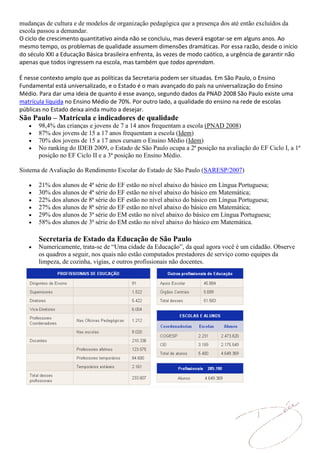 mudanças de cultura e de modelos de organização pedagógica que a presença dos até então excluídos da
escola passou a demandar.
O ciclo de crescimento quantitativo ainda não se concluiu, mas deverá esgotar-se em alguns anos. Ao
mesmo tempo, os problemas de qualidade assumem dimensões dramáticas. Por essa razão, desde o início
do século XXI a Educação Básica brasileira enfrenta, às vezes de modo caótico, a urgência de garantir não
apenas que todos ingressem na escola, mas também que todos aprendam.

É nesse contexto amplo que as políticas da Secretaria podem ser situadas. Em São Paulo, o Ensino
Fundamental está universalizado, e o Estado é o mais avançado do país na universalização do Ensino
Médio. Para dar uma ideia de quanto é esse avanço, segundo dados da PNAD 2008 São Paulo existe uma
matrícula líquida no Ensino Médio de 70%. Por outro lado, a qualidade do ensino na rede de escolas
públicas no Estado deixa ainda muito a desejar.
São Paulo – Matrícula e indicadores de qualidade
       98,4% das crianças e jovens de 7 a 14 anos frequentam a escola (PNAD 2008)
       87% dos jovens de 15 a 17 anos frequentam a escola (Idem)
       70% dos jovens de 15 a 17 anos cursam o Ensino Médio (Idem)
       No ranking do IDEB 2009, o Estado de São Paulo ocupa a 2ª posição na avaliação do EF Ciclo I, a 1ª
       posição no EF Ciclo II e a 3ª posição no Ensino Médio.

Sistema de Avaliação do Rendimento Escolar do Estado de São Paulo (SARESP/2007)

       21% dos alunos de 4ª série do EF estão no nível abaixo do básico em Língua Portuguesa;
       30% dos alunos de 4ª série do EF estão no nível abaixo do básico em Matemática;
       22% dos alunos de 8ª série do EF estão no nível abaixo do básico em Língua Portuguesa;
       27% dos alunos de 8ª série do EF estão no nível abaixo do básico em Matemática;
       29% dos alunos de 3ª série do EM estão no nível abaixo do básico em Língua Portuguesa;
       58% dos alunos de 3ª série do EM estão no nível abaixo do básico em Matemática.

       Secretaria de Estado da Educação de São Paulo
       Numericamente, trata-se de “Uma cidade da Educação”, da qual agora você é um cidadão. Observe
       os quadros a seguir, nos quais não estão computados prestadores de serviço como equipes da
       limpeza, de cozinha, vigias, e outros profissionais não docentes.
 