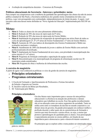 Avaliação de competências docentes – Concursos de Promoção.

Políticas educacionais da Secretaria - Interesse e prioridades: metas
Para cumprir seu compromisso com a melhoria da qualidade das aprendizagens dos alunos da rede de ensino
público estadual de São Paulo, a Secretaria estabeleceu dez grandes metas orientadoras de toda a sua
política, e que vem perseguindo com continuidade, independentemente do titular da pasta. A seguir, você
encontra cada uma dessas metas definidas na “Nova Agenda da Educação” implementada pela SEE/SP em
2007.

Metas:
       Meta 1: Todos os alunos de oito anos plenamente alfabetizados;
       Meta 2: Redução de 50% das taxas de reprovação da 8ª série;
       Meta 3: Redução de 50% das taxas de reprovação do Ensino Médio;
       Meta 4: Implantação de programas de recuperação de aprendizagem nas séries finais de todos os
       ciclos de aprendizagem (2ª, 4ª e 8ª séries do Ensino Fundamental e 3ª série do Ensino Médio);
       Meta 5: Aumento de 10% nos índices de desempenho dos Ensinos Fundamental e Médio nas
       avaliações nacionais e estaduais;
       Meta 6: Atendimento de 100% da demanda de jovens e adultos de Ensino Médio com currículo
       profissionalizante diversificado;
       Meta 7: Implantação do Ensino Fundamental de nove anos, com prioridade à municipalização das
       séries iniciais (1ª a 4ª séries);
       Meta 8: Programas de formação continuada e capacitação da equipe escolar;
       Meta 9: Descentralização e/ou municipalização do programa de alimentação escolar nos 30
       municípios ainda centralizados;
       Meta 10: Programa de obras e melhorias de infraestrutura das escolas.

A carreira do magistério
A partir de agora você conhecerá as políticas e o eixo da gestão da carreira do magistério.
       Princípios orientadores
       Programas estruturantes
   1. I. Escola de Formação e Aperfeiçoamento de Professores e Formas Inovadoras
      de Seleção e Ingresso na Carreira.
   2. II. Incentivo através de Bônus por Resultados.
   3. III. Valorização pelo Mérito.

       Princípios orientadores
                                      Um dos fatores mais importantes para o sucesso de uma política
                                      educacional é a eficiência na atuação dos professores e demais
                                      educadores que trabalham na escola. Esse fato ganha reconhecimento
                                      não só na educação como em outros segmentos da sociedade. Tanto na
                                      mídia como entre os tomadores de decisão no mundo corporativo e as
                                      demais áreas de governo, há grande preocupação em conhecer melhor a
                                      profissão docente e saber quais são as características de formação e
                                      carreira que mais favorecem o ensino eficaz, ou seja, o ensino que
                                      promove aprendizagens de qualidade para os alunos. Essa preocupação
                                      é especialmente presente no ensino público, em função da sua
                                      importância para a democracia e para o desenvolvimento sustentável.

                                      Os princípios que se expõem sobre o tema podem ser sintetizados numa
       palavra: mérito.

Observe. “(...) o ensino que promove aprendizagens de qualidade para os alunos (...) É especialmente presente no
 