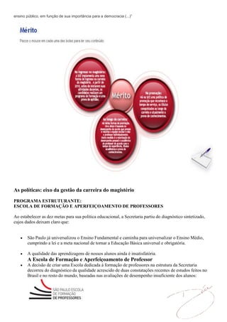 ensino público, em função de sua importância para a democracia (...)”




As políticas: eixo da gestão da carreira do magistério
PROGRAMA ESTRUTURANTE:
ESCOLA DE FORMAÇÃO E APERFEIÇOAMENTO DE PROFESSORES

Ao estabelecer as dez metas para sua política educacional, a Secretaria partiu do diagnóstico sintetizado,
cujos dados deixam claro que:


        São Paulo já universalizou o Ensino Fundamental e caminha para universalizar o Ensino Médio,
        cumprindo a lei e a meta nacional de tornar a Educação Básica universal e obrigatória.

        A qualidade das aprendizagens de nossos alunos ainda é insatisfatória.
        A Escola de Formação e Aperfeiçoamento de Professor
        A decisão de criar uma Escola dedicada à formação de professores na estrutura da Secretaria
        decorreu do diagnóstico da qualidade acrescido de duas constatações recentes de estudos feitos no
        Brasil e no resto do mundo, baseadas nas avaliações de desempenho insuficiente dos alunos:
 