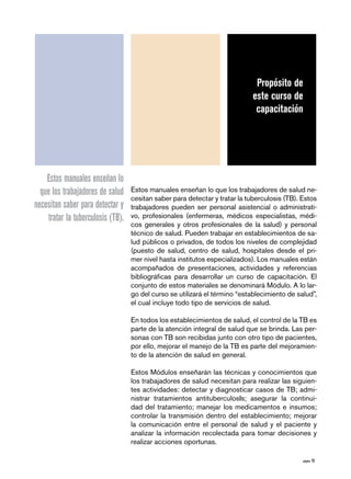 página 15
Estos manuales enseñan lo que los trabajadores de salud ne-
cesitan saber para detectar y tratar la tuberculosis (TB). Estos
trabajadores pueden ser personal asistencial o administrati-
vo, profesionales (enfermeras, médicos especialistas, médi-
cos generales y otros profesionales de la salud) y personal
técnico de salud. Pueden trabajar en establecimientos de sa-
lud públicos o privados, de todos los niveles de complejidad
(puesto de salud, centro de salud, hospitales desde el pri-
mer nivel hasta institutos especializados). Los manuales están
acompañados de presentaciones, actividades y referencias
bibliográficas para desarrollar un curso de capacitación. El
conjunto de estos materiales se denominará Módulo. A lo lar-
go del curso se utilizará el término “establecimiento de salud”,
el cual incluye todo tipo de servicios de salud.
En todos los establecimientos de salud, el control de la TB es
parte de la atención integral de salud que se brinda. Las per-
sonas con TB son recibidas junto con otro tipo de pacientes,
por ello, mejorar el manejo de la TB es parte del mejoramien-
to de la atención de salud en general.
Estos Módulos enseñarán las técnicas y conocimientos que
los trabajadores de salud necesitan para realizar las siguien-
tes actividades: detectar y diagnosticar casos de TB; admi-
nistrar tratamientos antituberculosIs; asegurar la continui-
dad del tratamiento; manejar los medicamentos e insumos;
controlar la transmisión dentro del establecimiento; mejorar
la comunicación entre el personal de salud y el paciente y
analizar la información recolectada para tomar decisiones y
realizar acciones oportunas.
Propósito de
este curso de
capacitación
Estos manuales enseñan lo
que los trabajadores de salud
necesitan saber para detectar y
tratar la tuberculosis (TB).
 
