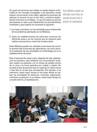 página 17
Un grupo de personas que trabaja en equipo logrará unifor-
midad en los mensajes entregados a los pacientes, tendrá
mejorar comunicación entre todos, agilizará los procesos de
atención al conocer lo que el otro hace y evitará la duplici-
dad de funciones en el trabajo. Lo que se espera es que los
participantes en este curso implementen los procedimientos
enseñados y para lograrlo se necesitará lo siguiente:
1. Las hojas y formatos con las actividades para el desarrollo
de los problemas planteados en los Módulos.
2. Visitar los establecimientos de salud para reconocer las
diferentes áreas y ver los insumos que se requieren para
realizar la prevención y control de la tuberculosis.
Estos Módulos pueden ser utilizados como textos de consul-
ta durante todo el proceso de capacitación, así como duran-
te la realización de sus actividades en la Estrategia y/o en el
establecimiento de salud.
Para el personal de salud nuevo, después de esta capacita-
ción es necesario, para fortalecer los conocimientos recibi-
dos, realizar una pasantía, con un tiempo de estadía mínima
de un mes o en forma periódica por unidad o módulo. De
acuerdo al tipo de personal que se capacite se rotará menos
o más días en el área que corresponda. (Por ejemplo, si es
enfermera, rotará mayor tiempo en las áreas donde se rea-
lizan las actividades de detección, entrevista, seguimiento,
monitoreo y evaluación; si es médico, rotará mayor tiempo en
consulta externa y hospitalización).
Estos Módulos pueden ser
utilizados como libros de
consulta durante todo el
proceso de capacitación.
 