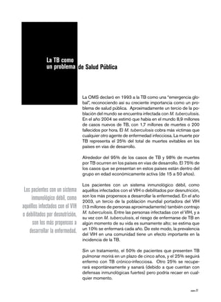 página 27
La OMS declaró en 1993 a la TB como una “emergencia glo-
bal”, reconociendo así su creciente importancia como un pro-
blema de salud pública. Aproximadamente un tercio de la po-
blación del mundo se encuentra infectada con M. tuberculosis.
En el año 2004 se estimó que había en el mundo 8,9 millones
de casos nuevos de TB, con 1,7 millones de muertes o 200
fallecidos por hora. El M. tuberculosis cobra más víctimas que
cualquier otro agente de enfermedad infecciosa. La muerte por
TB representa el 25% del total de muertes evitables en los
países en vías de desarrollo.
Alrededor del 95% de los casos de TB y 98% de muertes
por TB ocurren en los países en vías de desarrollo. El 75% de
los casos que se presentan en estos países están dentro del
grupo en edad económicamente activa (de 15 a 50 años).
Los pacientes con un sistema inmunológico débil, como
aquéllos infectados con el VIH o debilitados por desnutrición,
son los más propensos a desarrollar la enfermedad. En el año
2003, un tercio de la población mundial portadora del VIH
(13 millones de personas aproximadamente) también contrajo
M. tuberculosis. Entre las personas infectadas con el VIH, y a
su vez con M. tuberculosis, el riesgo de enfermarse de TB en
algún momento de su vida es sumamente alto; se estima que
un 10% se enfermará cada año. De este modo, la prevalencia
del VIH en una comunidad tiene un efecto importante en la
incidencia de la TB.
Sin un tratamiento, el 50% de pacientes que presenten TB
pulmonar morirá en un plazo de cinco años, y el 25% seguirá
enfermo con TB crónico-infecciosa. Otro 25% se recupe-
rará espontáneamente y sanará (debido a que cuentan con
defensas inmunológicas fuertes) pero podría recaer en cual-
quier momento.
de Salud Pública
La TB como
un problema
Los pacientes con un sistema
inmunológico débil, como
aquéllos infectados con el VIH
o debilitados por desnutrición,
son los más propensos a
desarrollar la enfermedad.
 