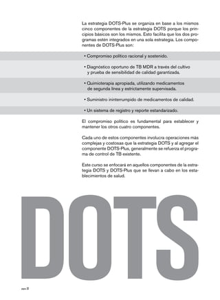 página 32
La estrategia DOTS-Plus se organiza en base a los mismos
cinco componentes de la estrategia DOTS porque los prin-
cipios básicos son los mismos. Esto facilita que los dos pro-
gramas estén integrados en una sola estrategia. Los compo-
nentes de DOTS-Plus son:
• Compromiso político racional y sostenido.
• Diagnóstico oportuno de TB MDR a través del cultivo
	 y prueba de sensibilidad de calidad garantizada.
• Quimioterapia apropiada, utilizando medicamentos
	 de segunda línea y estrictamente supervisada.
• Suministro ininterrumpido de medicamentos de calidad.
• Un sistema de registro y reporte estandarizado.
El compromiso político es fundamental para establecer y
mantener los otros cuatro componentes.
Cada uno de estos componentes involucra operaciones más
complejas y costosas que la estrategia DOTS y al agregar el
componente DOTS-Plus, generalmente se refuerza el progra-
ma de control de TB existente.
Este curso se enfocará en aquellos componentes de la estra-
tegia DOTS y DOTS-Plus que se llevan a cabo en los esta-
blecimientos de salud.
 