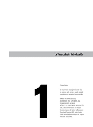 La Tuberculosis: Introducción
Primera Edición
El documento es de uso y reproducción libre,
en todo o en parte, siempre y cuando se cite la
procedencia y no se use con fines comerciales.
MANEJO DE LA TUBERCULOSIS.
CAPACITACIÓN PARA EL PERSONAL DEL
ESTABLECIMIENTO DE SALUD.
MÓDULO 1: LA TUBERCULOSIS: INTRODUCCIÓN
Esta publicación fue realizada con el apoyo
técnico y financiero del Centers for Disease and
Control and Prevention (CDC) de los Estados
Unidos de Norteamérica como parte del proyecto
PARTNERS TB CONTROL.
 