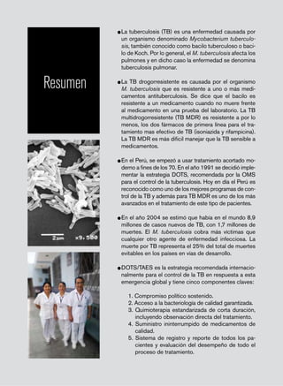 página 48
Resumen
•	La tuberculosis (TB) es una enfermedad causada por
un organismo denominado Mycobacterium tuberculo-
sis, también conocido como bacilo tuberculoso o baci-
lo de Koch. Por lo general, el M. tuberculosis afecta los
pulmones y en dicho caso la enfermedad se denomina
tuberculosis pulmonar.
•	La TB drogorresistente es causada por el organismo
M. tuberculosis que es resistente a uno o más medi-
camentos antituberculosis. Se dice que el bacilo es
resistente a un medicamento cuando no muere frente
al medicamento en una prueba del laboratorio. La TB
multidrogorresistente (TB MDR) es resistente a por lo
menos, los dos fármacos de primera línea para el tra-
tamiento mas efectivo de TB (isoniazida y rifampicina).
La TB MDR es más dificil manejar que la TB sensible a
medicamentos.
•	En el Perú, se empezó a usar tratamiento acortado mo-
derno a fines de los 70. En el año 1991 se decidió imple-
mentar la estrategia DOTS, recomendada por la OMS
para el control de la tuberculosis. Hoy en día el Perú es
reconocido como uno de los mejores programas de con-
trol de la TB y además para TB MDR es uno de los más
avanzados en el tratamiento de este tipo de pacientes.
•	En el año 2004 se estimó que había en el mundo 8,9
millones de casos nuevos de TB, con 1,7 millones de
muertes. El M. tuberculosis cobra más víctimas que
cualquier otro agente de enfermedad infecciosa. La
muerte por TB representa el 25% del total de muertes
evitables en los países en vías de desarrollo.
•	DOTS/TAES es la estrategia recomendada internacio-
nalmente para el control de la TB en respuesta a esta
emergencia global y tiene cinco componentes claves:
1. Compromiso político sostenido.
2. Acceso a la bacteriología de calidad garantizada.
3. Quimioterapia estandarizada de corta duración,
incluyendo observación directa del tratamiento.
4. Suministro ininterrumpido de medicamentos de
calidad.
5. Sistema de registro y reporte de todos los pa-
cientes y evaluación del desempeño de todo el
proceso de tratamiento.
 
